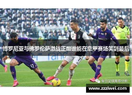 博罗尼亚与佛罗伦萨激战正酣谁能在意甲赛场笑到最后
